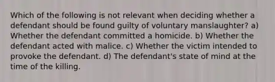 Which of the following is not relevant when deciding whether a defendant should be found guilty of voluntary manslaughter? a) Whether the defendant committed a homicide. b) Whether the defendant acted with malice. c) Whether the victim intended to provoke the defendant. d) The defendant's state of mind at the time of the killing.