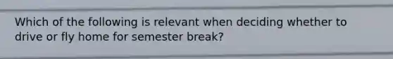 Which of the following is relevant when deciding whether to drive or fly home for semester break?