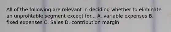 All of the following are relevant in deciding whether to eliminate an unprofitable segment except for... A. variable expenses B. fixed expenses C. Sales D. contribution margin