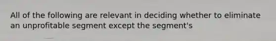 All of the following are relevant in deciding whether to eliminate an unprofitable segment except the segment's