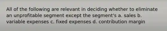 All of the following are relevant in deciding whether to eliminate an unprofitable segment except the segment's a. sales b. variable expenses c. fixed expenses d. contribution margin