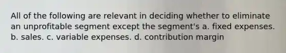 All of the following are relevant in deciding whether to eliminate an unprofitable segment except the segment's a. fixed expenses. b. sales. c. variable expenses. d. contribution margin