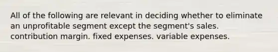 All of the following are relevant in deciding whether to eliminate an unprofitable segment except the segment's sales. contribution margin. fixed expenses. variable expenses.