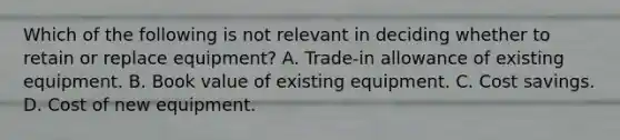 Which of the following is not relevant in deciding whether to retain or replace equipment? A. Trade-in allowance of existing equipment. B. Book value of existing equipment. C. Cost savings. D. Cost of new equipment.