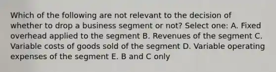 Which of the following are not relevant to the decision of whether to drop a business segment or not? Select one: A. Fixed overhead applied to the segment B. Revenues of the segment C. Variable costs of goods sold of the segment D. Variable operating expenses of the segment E. B and C only