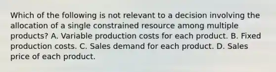 Which of the following is not relevant to a decision involving the allocation of a single constrained resource among multiple products? A. Variable production costs for each product. B. Fixed production costs. C. Sales demand for each product. D. Sales price of each product.