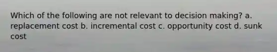 Which of the following are not relevant to <a href='https://www.questionai.com/knowledge/kuI1pP196d-decision-making' class='anchor-knowledge'>decision making</a>? a. replacement cost b. incremental cost c. opportunity cost d. sunk cost