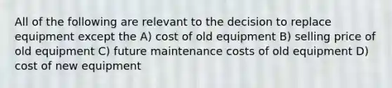 All of the following are relevant to the decision to replace equipment except the A) cost of old equipment B) selling price of old equipment C) future maintenance costs of old equipment D) cost of new equipment