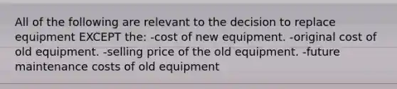 All of the following are relevant to the decision to replace equipment EXCEPT the: -cost of new equipment. -original cost of old equipment. -selling price of the old equipment. -future maintenance costs of old equipment