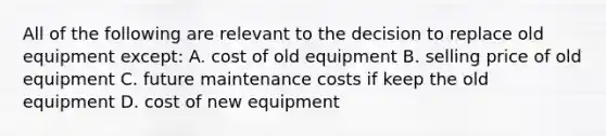 All of the following are relevant to the decision to replace old equipment except: A. cost of old equipment B. selling price of old equipment C. future maintenance costs if keep the old equipment D. cost of new equipment