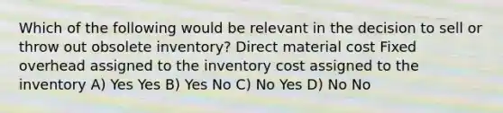 Which of the following would be relevant in the decision to sell or throw out obsolete inventory? Direct material cost Fixed overhead assigned to the inventory cost assigned to the inventory A) Yes Yes B) Yes No C) No Yes D) No No