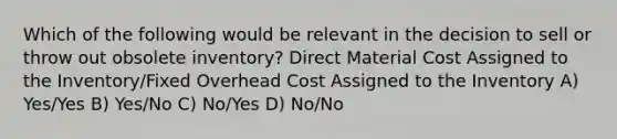 Which of the following would be relevant in the decision to sell or throw out obsolete inventory? Direct Material Cost Assigned to the Inventory/Fixed Overhead Cost Assigned to the Inventory A) Yes/Yes B) Yes/No C) No/Yes D) No/No