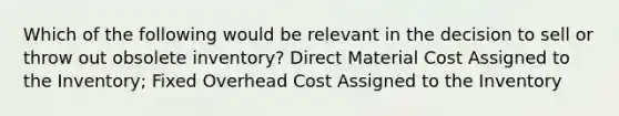 Which of the following would be relevant in the decision to sell or throw out obsolete inventory? Direct Material Cost Assigned to the Inventory; Fixed Overhead Cost Assigned to the Inventory