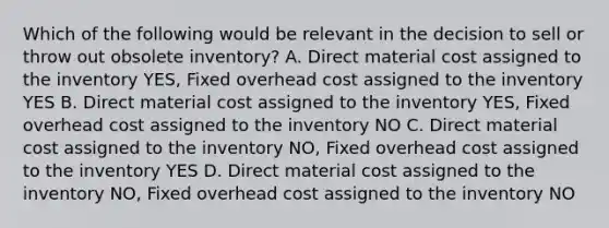 Which of the following would be relevant in the decision to sell or throw out obsolete inventory? A. Direct material cost assigned to the inventory YES, Fixed overhead cost assigned to the inventory YES B. Direct material cost assigned to the inventory YES, Fixed overhead cost assigned to the inventory NO C. Direct material cost assigned to the inventory NO, Fixed overhead cost assigned to the inventory YES D. Direct material cost assigned to the inventory NO, Fixed overhead cost assigned to the inventory NO