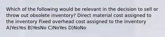 Which of the following would be relevant in the decision to sell or throw out obsolete inventory? Direct material cost assigned to the inventory Fixed overhead cost assigned to the inventory A)YesYes B)YesNo C)NoYes D)NoNo