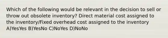 Which of the following would be relevant in the decision to sell or throw out obsolete inventory? Direct material cost assigned to the inventory/Fixed overhead cost assigned to the inventory A)YesYes B)YesNo C)NoYes D)NoNo