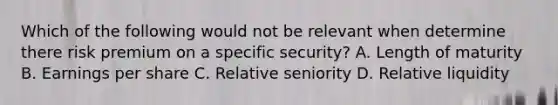 Which of the following would not be relevant when determine there risk premium on a specific security? A. Length of maturity B. Earnings per share C. Relative seniority D. Relative liquidity