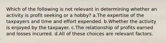 Which of the following is not relevant in determining whether an activity is profit seeking or a hobby? a.The expertise of the taxpayers and time and effort expended. b.Whether the activity is enjoyed by the taxpayer. c.The relationship of profits earned and losses incurred. d.All of these choices are relevant factors.