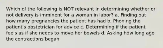 Which of the following is NOT relevant in determining whether or not delivery is imminent for a woman in labor? a. Finding out how many pregnancies the patient has had b. Phoning the patient's obstetrician for advice c. Determining if the patient feels as if she needs to move her bowels d. Asking how long ago the contractions began