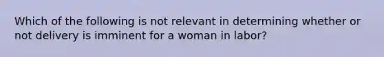 Which of the following is not relevant in determining whether or not delivery is imminent for a woman in labor?