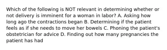 Which of the following is NOT relevant in determining whether or not delivery is imminent for a woman in​ labor? A. Asking how long ago the contractions began B. Determining if the patient feels as if she needs to move her bowels C. Phoning the​ patient's obstetrician for advice D. Finding out how many pregnancies the patient has had