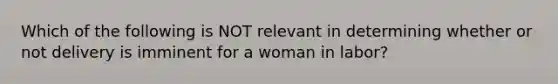 Which of the following is NOT relevant in determining whether or not delivery is imminent for a woman in​ labor?