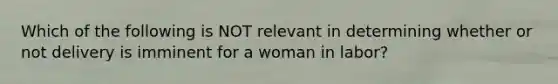 Which of the following is NOT relevant in determining whether or not delivery is imminent for a woman in labor?