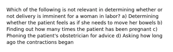 Which of the following is not relevant in determining whether or not delivery is imminent for a woman in​ labor? a) Determining whether the patient feels as if she needs to move her bowels b) Finding out how many times the patient has been pregnant c) Phoning the​ patient's obstetrician for advice d) Asking how long ago the contractions began