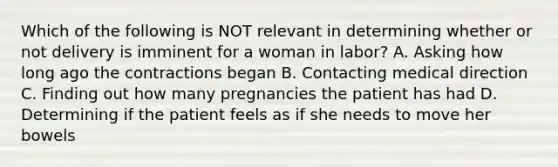 Which of the following is NOT relevant in determining whether or not delivery is imminent for a woman in​ labor? A. Asking how long ago the contractions began B. Contacting medical direction C. Finding out how many pregnancies the patient has had D. Determining if the patient feels as if she needs to move her bowels