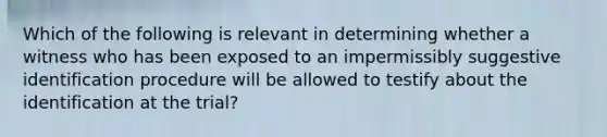 Which of the following is relevant in determining whether a witness who has been exposed to an impermissibly suggestive identification procedure will be allowed to testify about the identification at the trial?