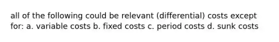 all of the following could be relevant (differential) costs except for: a. variable costs b. fixed costs c. period costs d. sunk costs