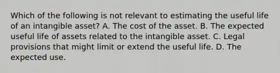 Which of the following is not relevant to estimating the useful life of an intangible asset? A. The cost of the asset. B. The expected useful life of assets related to the intangible asset. C. Legal provisions that might limit or extend the useful life. D. The expected use.