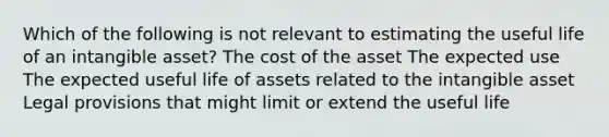 Which of the following is not relevant to estimating the useful life of an intangible asset? The cost of the asset The expected use The expected useful life of assets related to the intangible asset Legal provisions that might limit or extend the useful life