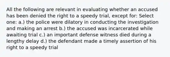 All the following are relevant in evaluating whether an accused has been denied the right to a speedy trial, except for: Select one: a.) the police were dilatory in conducting the investigation and making an arrest b.) the accused was incarcerated while awaiting trial c.) an important defense witness died during a lengthy delay d.) the defendant made a timely assertion of his right to a speedy trial