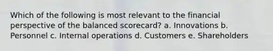 Which of the following is most relevant to the financial perspective of the balanced scorecard? a. Innovations b. Personnel c. Internal operations d. Customers e. Shareholders