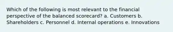 Which of the following is most relevant to the financial perspective of the balanced scorecard? a. Customers b. Shareholders c. Personnel d. Internal operations e. Innovations