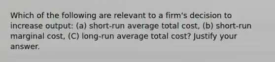 Which of the following are relevant to a firm's decision to increase output: (a) short-run average total cost, (b) short-run marginal cost, (C) long-run average total cost? Justify your answer.