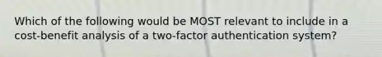 Which of the following would be MOST relevant to include in a cost-benefit analysis of a two-factor authentication system?