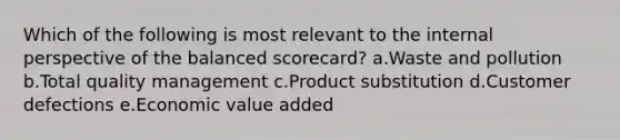 Which of the following is most relevant to the internal perspective of the balanced scorecard? a.Waste and pollution b.Total quality management c.Product substitution d.Customer defections e.Economic value added