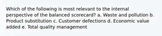 Which of the following is most relevant to the internal perspective of the balanced scorecard? a. Waste and pollution b. Product substitution c. Customer defections d. Economic value added e. Total quality management