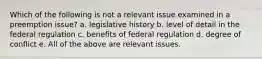 Which of the following is not a relevant issue examined in a preemption issue? a. legislative history b. level of detail in the federal regulation c. benefits of federal regulation d. degree of conflict e. All of the above are relevant issues.