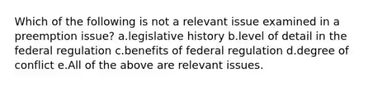 Which of the following is not a relevant issue examined in a preemption issue? a.legislative history b.level of detail in the federal regulation c.benefits of federal regulation d.degree of conflict e.All of the above are relevant issues.