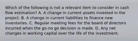 Which of the following is not a relevant item to consider in cash flow estimation? A. A change in current assets invested in the project. B. A change in current liabilities to finance new inventories. C. Regular meeting fees for the board of directors incurred when the go-no go decision is made. D. Any net changes in working capital over the life of the investment.