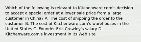 Which of the following is relevant to Kitchenware.com's decision to accept a special order at a lower sale price from a large customer in China? A. The cost of shipping the order to the customer B. The cost of Kitchenware.com's warehouses in the United States C. Founder Eric Crowley's salary D. Kitchenware.com's investment in its Web site