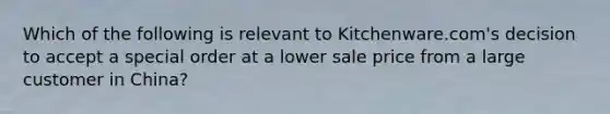 Which of the following is relevant to​ Kitchenware.com's decision to accept a special order at a lower sale price from a large customer in​ China?