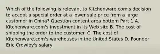 Which of the following is relevant to​ Kitchenware.com's decision to accept a special order at a lower sale price from a large customer in​ China? Question content area bottom Part 1 A. ​Kitchenware.com's investment in its Web site B. The cost of shipping the order to the customer. C. The cost of​ Kitchenware.com's warehouses in the United States D. Founder Eric​ Crowley's salary