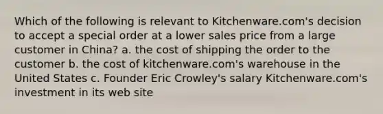 Which of the following is relevant to Kitchenware.com's decision to accept a special order at a lower sales price from a large customer in China? a. the cost of shipping the order to the customer b. the cost of kitchenware.com's warehouse in the United States c. Founder Eric Crowley's salary Kitchenware.com's investment in its web site