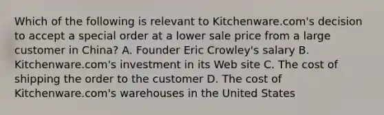 Which of the following is relevant to​ Kitchenware.com's decision to accept a special order at a lower sale price from a large customer in​ China? A. Founder Eric​ Crowley's salary B. Kitchenware.com's investment in its Web site C. The cost of shipping the order to the customer D. The cost of​ Kitchenware.com's warehouses in the United States