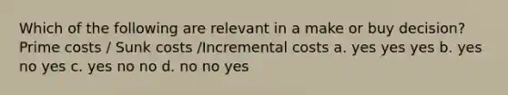 Which of the following are relevant in a make or buy decision? Prime costs / Sunk costs /Incremental costs a. yes yes yes b. yes no yes c. yes no no d. no no yes