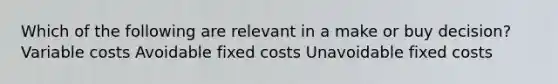 Which of the following are relevant in a make or buy decision? Variable costs Avoidable fixed costs Unavoidable fixed costs